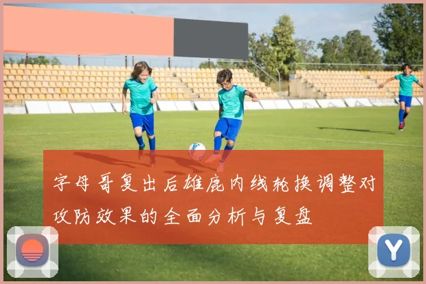 字母哥复出后雄鹿内线轮换调整对攻防效果的全面分析与复盘