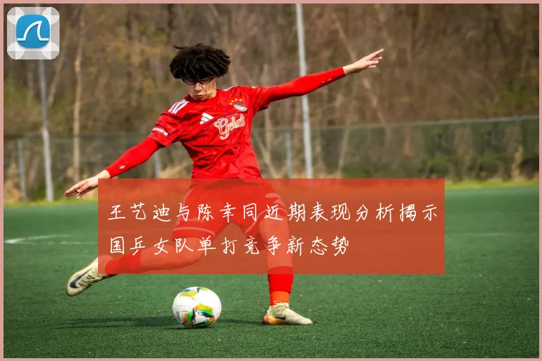 王艺迪与陈幸同近期表现分析揭示国乒女队单打竞争新态势