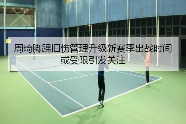 周琦脚踝旧伤管理升级新赛季出战时间或受限引发关注