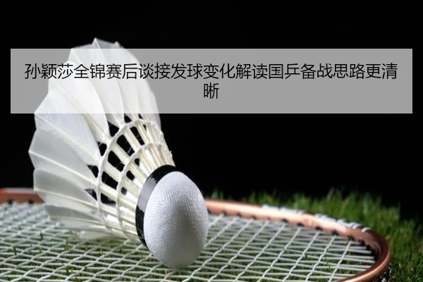 孙颖莎全锦赛后谈接发球变化解读国乒备战思路更清晰